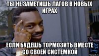 ты не заметишь лагов в новых играх если будешь тормозить вместе со своей системкой