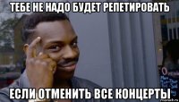 тебе не надо будет репетировать если отменить все концерты