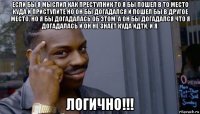 если бы я мыслил как преступник то я бы пошел в то место куда и приступите но он бы догадался и пошел бы в другое место, но я бы догадалась об этом, а он бы догадался что я догадалась и он не знает куда идти, и я. логично!!!