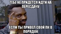 тебе не придется идти на пересдачу если ты привел свой пк в порядок