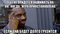 тебе не придётся нажимать на "ок" когда "игра приостановлена" если она будет долго грузится