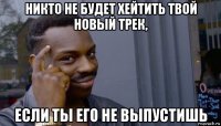 никто не будет хейтить твой новый трек, если ты его не выпустишь