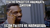 тебе не придётся защищать диплом если ты его не напишешь