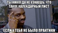 ты никогда не узнаешь, что такое календарный лист если у тебя не было практики