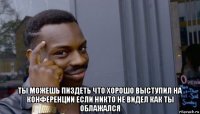  ты можешь пиздеть что хорошо выступил на конференции если никто не видел как ты облажался