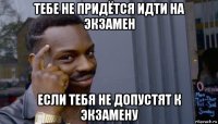 тебе не придётся идти на экзамен если тебя не допустят к экзамену