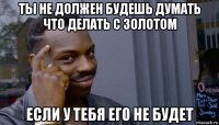 ты не должен будешь думать что делать с золотом если у тебя его не будет