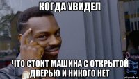 когда увидел что стоит машина с открытой дверью и никого нет