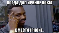 когда дал иринке nokia вместо iphone .