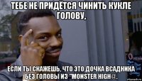 тебе не придётся чинить кукле голову, если ты скажешь, что это дочка всадника без головы из "monster high@.