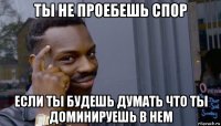 ты не проебешь спор если ты будешь думать что ты доминируешь в нем