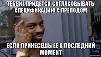 тебе не придется согласовывать спецификацию с преподом если принесешь ее в последний момент