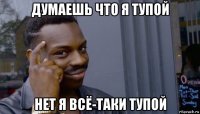 думаешь что я тупой нет я всё-таки тупой