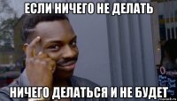 если ничего не делать ничего делаться и не будет