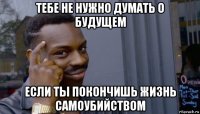 тебе не нужно думать о будущем если ты покончишь жизнь самоубийством