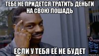 тебе не придется тратить деньги на свою лошадь если у тебя её не будет