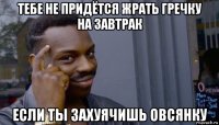 тебе не придётся жрать гречку на завтрак если ты захуячишь овсянку