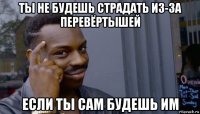 ты не будешь страдать из-за перевёртышей если ты сам будешь им