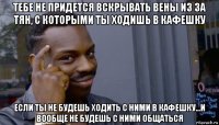 тебе не придется вскрывать вены из за тян, с которыми ты ходишь в кафешку если ты не будешь ходить с ними в кафешку...и вообще не будешь с ними общаться