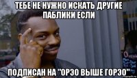 тебе не нужно искать другие паблики если подписан на "орэо выше горэо"