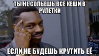 ты не сольешь все кеши в рулетки если не будешь крутить её