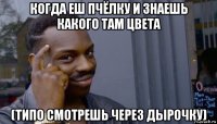 когда еш пчёлку и знаешь какого там цвета (типо смотрешь через дырочку)