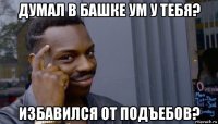 думал в башке ум у тебя? избавился от подъебов?