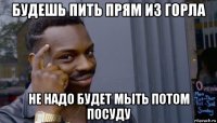 будешь пить прям из горла не надо будет мыть потом посуду