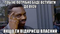 тобі не потрібно буде вступати до вузу якщо ти відкриєш власний