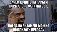 зачем ходить на пары и нормально заниматься, когда на экзамене можно подлизать преподу