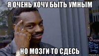 я очень хочу быть умным но мозги то сдесь