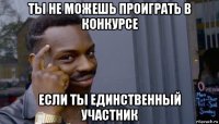 ты не можешь проиграть в конкурсе если ты единственный участник