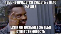 тебе не придется сидеть у него на шее если он возьмет за тебя ответственность