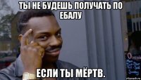 ты не будешь получать по ебалу если ты мёртв.