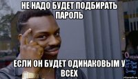 не надо будет подбирать пароль если он будет одинаковым у всех