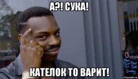 а?! сука! кателок то варит!