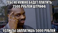 тебе не нужно будет платить 2500 рублей штрафа если ты заплатишь 5000 рублей