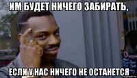 им будет ничего забирать, если у нас ничего не останется