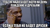 тебе не надо будет идти на день рождение к друзьям если у тебя не будет друзей