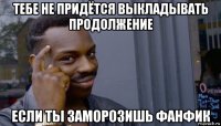 тебе не придётся выкладывать продолжение если ты заморозишь фанфик