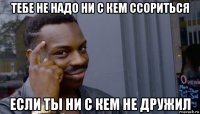 тебе не надо ни с кем ссориться если ты ни с кем не дружил