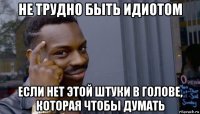 не трудно быть идиотом если нет этой штуки в голове, которая чтобы думать