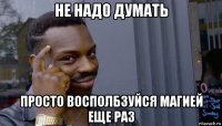 не надо думать просто восполбзуйся магией еще раз