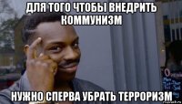 для того чтобы внедрить коммунизм нужно сперва убрать терроризм