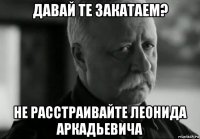 давай те закатаем? не расстраивайте леонида аркадьевича