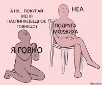 я Говно подруга Моржиха А ну... покупай меня наспинке(бедное говнецо)