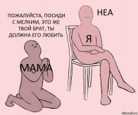 мама я пожалуйста, посиди с мелким, это же твой брат, ты должна его любить