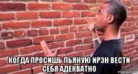  когда просишь пьяную ирэн вести себя адекватно