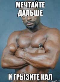 мечтайте дальше и грызите кал