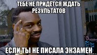 тебе не придётся ждать результатов если ты не писала экзамен